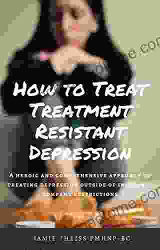 How To Treat Treatment Resistant Depression: A Heroic And Comprehensive Approach To Treating Depression Outside Of Insurance Company Restrictions