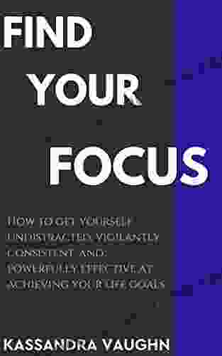 Find Your Focus: How To Get Yourself Undistracted Vigilantly Consistent And Powerfully Effective At Achieving Your Life Goals