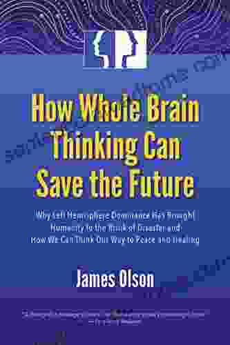 How Whole Brain Thinking Can Save The Future: Why Left Hemisphere Dominance Has Brought Humanity To The Brink Of Disaster And How We Can Think Our Way To Peace And Healing